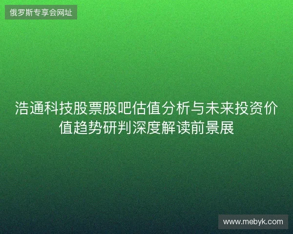 浩通科技股票股吧估值分析与未来投资价值趋势研判深度解读前景展