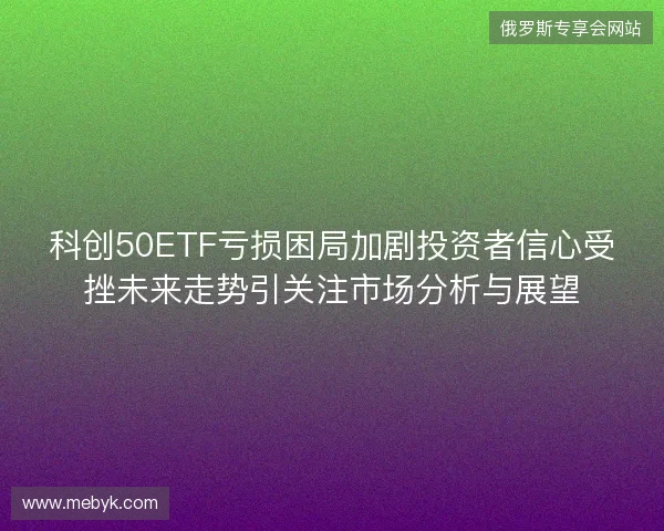科创50ETF亏损困局加剧投资者信心受挫未来走势引关注市场分析与展望
