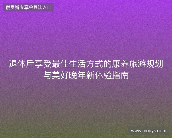 退休后享受最佳生活方式的康养旅游规划与美好晚年新体验指南