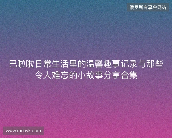 巴啦啦日常生活里的温馨趣事记录与那些令人难忘的小故事分享合集
