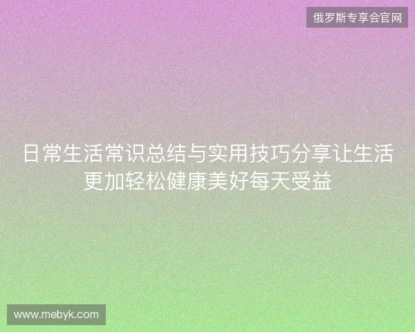 日常生活常识总结与实用技巧分享让生活更加轻松健康美好每天受益 日常生活常识总结与实用技巧分享让生活更加轻松健康美好每天受益